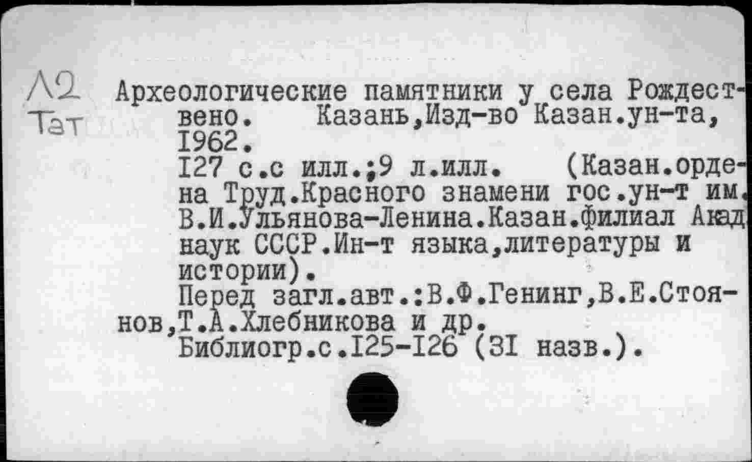 ﻿Л2. Археологические памятники у села Рождест-ТЬ-г вено.	Казань,Изд-во Казан.ун-та,
1962.
127 с.с илл.;9 л.илл.	(Казан.орде-
на Труд.Красного знамени гос.ун-т им, В.И.Ульянова-Ленина.Казан.филиал Аюд наук СССР.Ин-т языка,литературы и истории)•
Перед загл.авт.:В.Ф.Генинг,В.Е.Стоянов,Т. А.Хлебникова и др.
Библиогр.с.І25-І26 (ЗІ назв.).